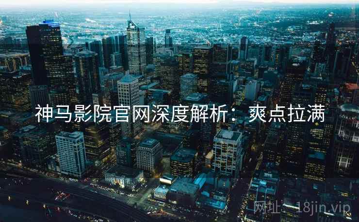 神马影院官网深度解析：爽点拉满