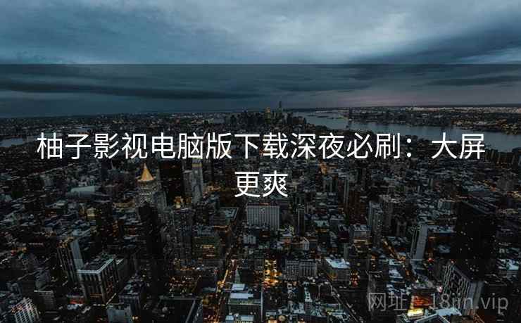 柚子影视电脑版下载深夜必刷：大屏更爽