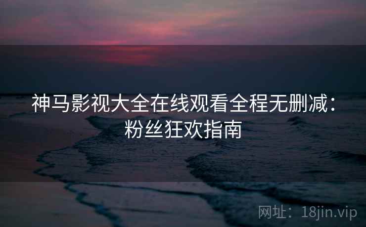 神马影视大全在线观看全程无删减：粉丝狂欢指南