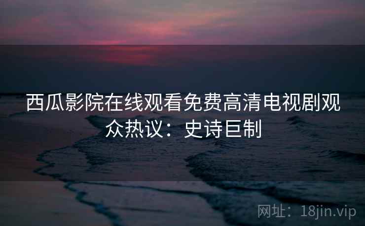 西瓜影院在线观看免费高清电视剧观众热议：史诗巨制
