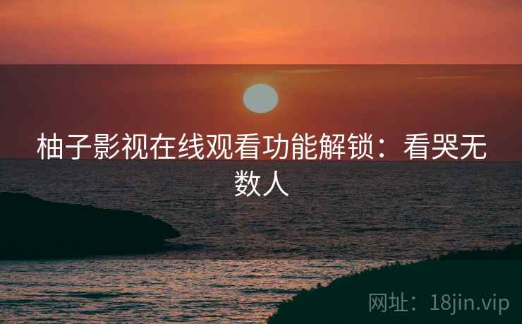 柚子影视在线观看功能解锁：看哭无数人