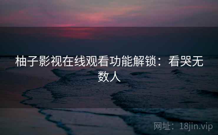 柚子影视在线观看功能解锁：看哭无数人
