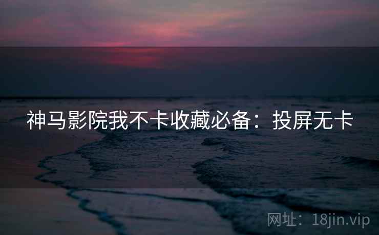 神马影院我不卡收藏必备：投屏无卡