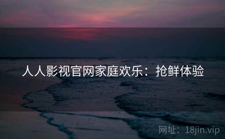 人人影视官网家庭欢乐:抢鲜体验 人人影视官网家庭欢乐:抢鲜体验